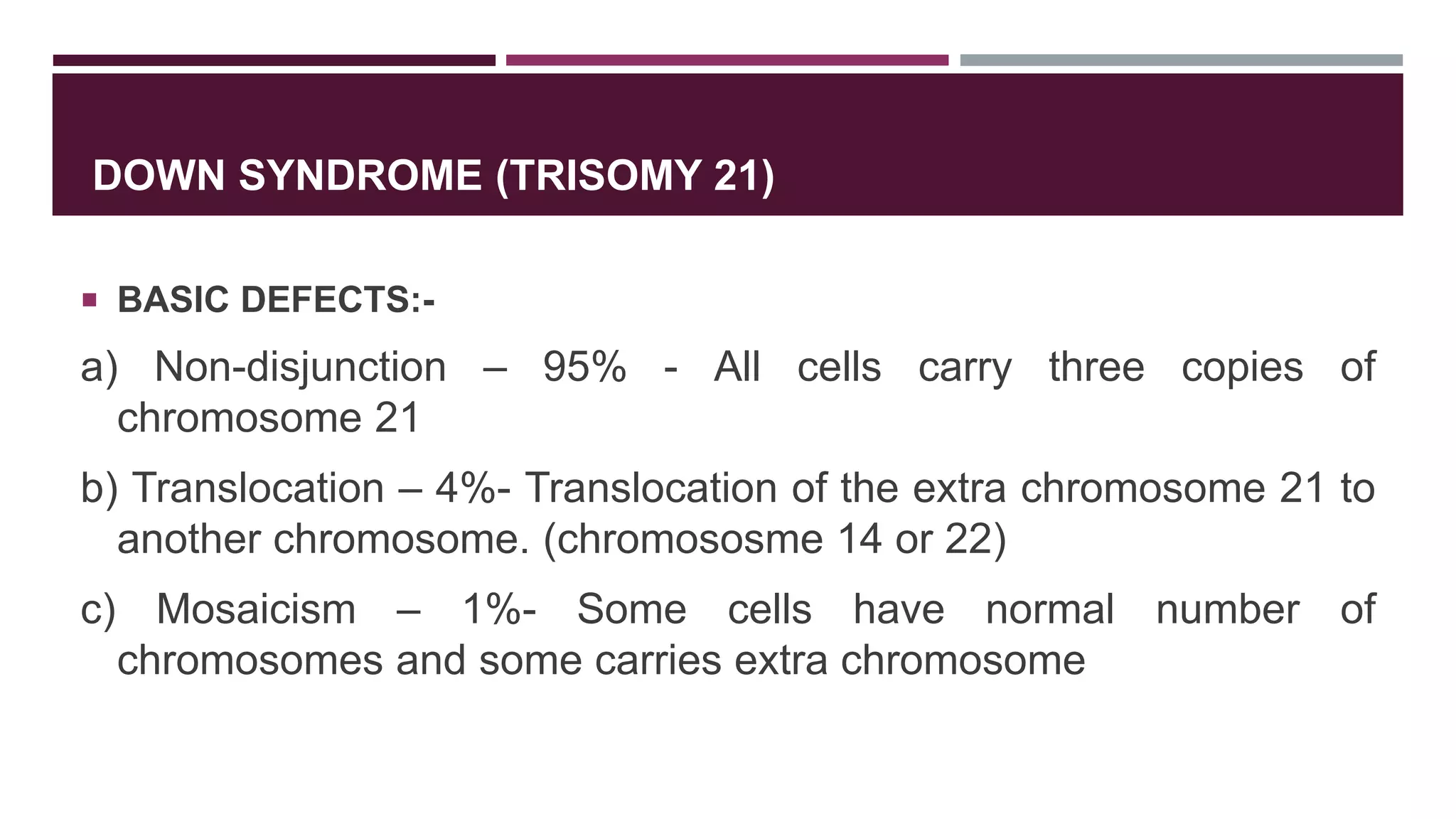 DOWN SYNDROME (TRISOMY 21)
 BASIC DEFECTS:-
a) Non-disjunction – 95% - All cells carry three copies of
chromosome 21
b) Translocation – 4%- Translocation of the extra chromosome 21 to
another chromosome. (chromososme 14 or 22)
c) Mosaicism – 1%- Some cells have normal number of
chromosomes and some carries extra chromosome
 