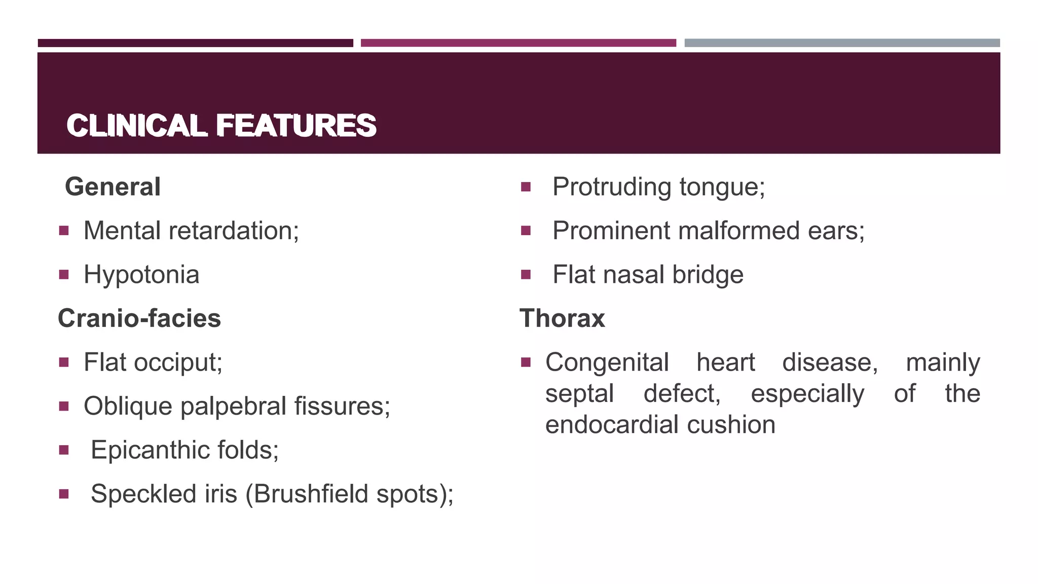 CLINICAL FEATURES
General
 Mental retardation;
 Hypotonia
Cranio-facies
 Flat occiput;
 Oblique palpebral fissures;
 Epicanthic folds;
 Speckled iris (Brushfield spots);
 Protruding tongue;
 Prominent malformed ears;
 Flat nasal bridge
Thorax
 Congenital heart disease, mainly
septal defect, especially of the
endocardial cushion
CLINICAL FEATURES
 