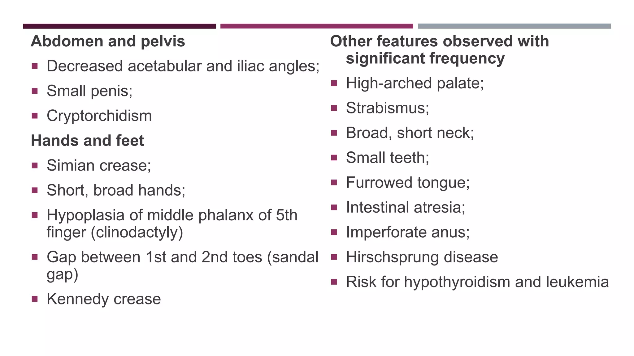 Abdomen and pelvis
 Decreased acetabular and iliac angles;
 Small penis;
 Cryptorchidism
Hands and feet
 Simian crease;
 Short, broad hands;
 Hypoplasia of middle phalanx of 5th
finger (clinodactyly)
 Gap between 1st and 2nd toes (sandal
gap)
 Kennedy crease
Other features observed with
significant frequency
 High-arched palate;
 Strabismus;
 Broad, short neck;
 Small teeth;
 Furrowed tongue;
 Intestinal atresia;
 Imperforate anus;
 Hirschsprung disease
 Risk for hypothyroidism and leukemia
 
