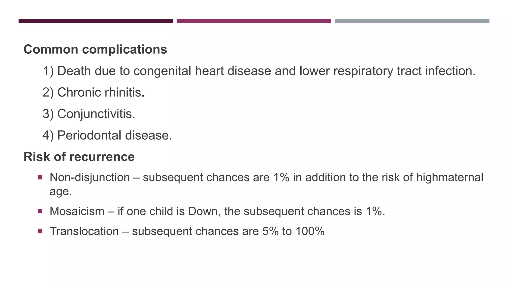 Common complications
1) Death due to congenital heart disease and lower respiratory tract infection.
2) Chronic rhinitis.
3) Conjunctivitis.
4) Periodontal disease.
Risk of recurrence
 Non-disjunction – subsequent chances are 1% in addition to the risk of highmaternal
age.
 Mosaicism – if one child is Down, the subsequent chances is 1%.
 Translocation – subsequent chances are 5% to 100%
 