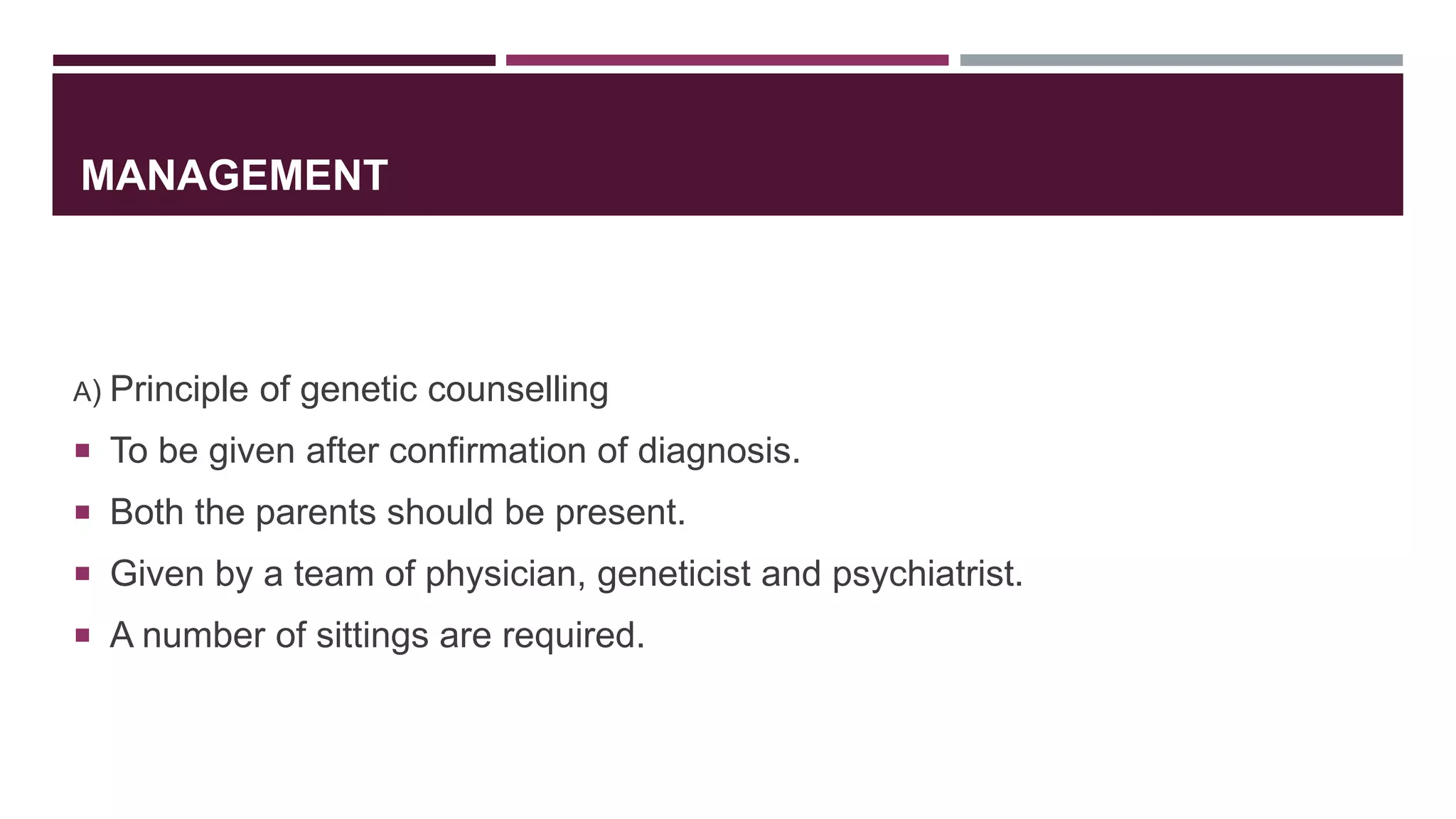 MANAGEMENT
A) Principle of genetic counselling
 To be given after confirmation of diagnosis.
 Both the parents should be present.
 Given by a team of physician, geneticist and psychiatrist.
 A number of sittings are required.
 