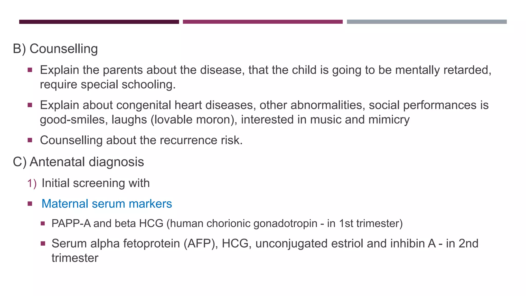 B) Counselling
 Explain the parents about the disease, that the child is going to be mentally retarded,
require special schooling.
 Explain about congenital heart diseases, other abnormalities, social performances is
good-smiles, laughs (lovable moron), interested in music and mimicry
 Counselling about the recurrence risk.
C) Antenatal diagnosis
1) Initial screening with
 Maternal serum markers
 PAPP-A and beta HCG (human chorionic gonadotropin - in 1st trimester)
 Serum alpha fetoprotein (AFP), HCG, unconjugated estriol and inhibin A - in 2nd
trimester
 