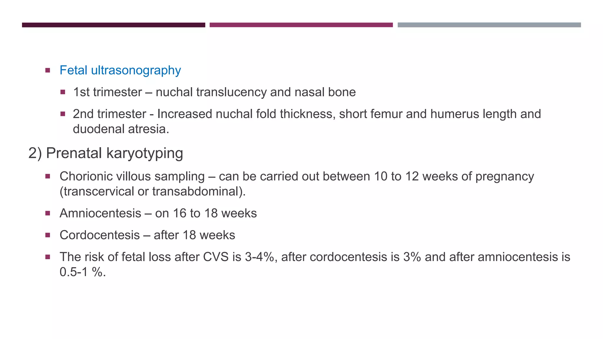  Fetal ultrasonography
 1st trimester – nuchal translucency and nasal bone
 2nd trimester - Increased nuchal fold thickness, short femur and humerus length and
duodenal atresia.
2) Prenatal karyotyping
 Chorionic villous sampling – can be carried out between 10 to 12 weeks of pregnancy
(transcervical or transabdominal).
 Amniocentesis – on 16 to 18 weeks
 Cordocentesis – after 18 weeks
 The risk of fetal loss after CVS is 3-4%, after cordocentesis is 3% and after amniocentesis is
0.5-1 %.
 