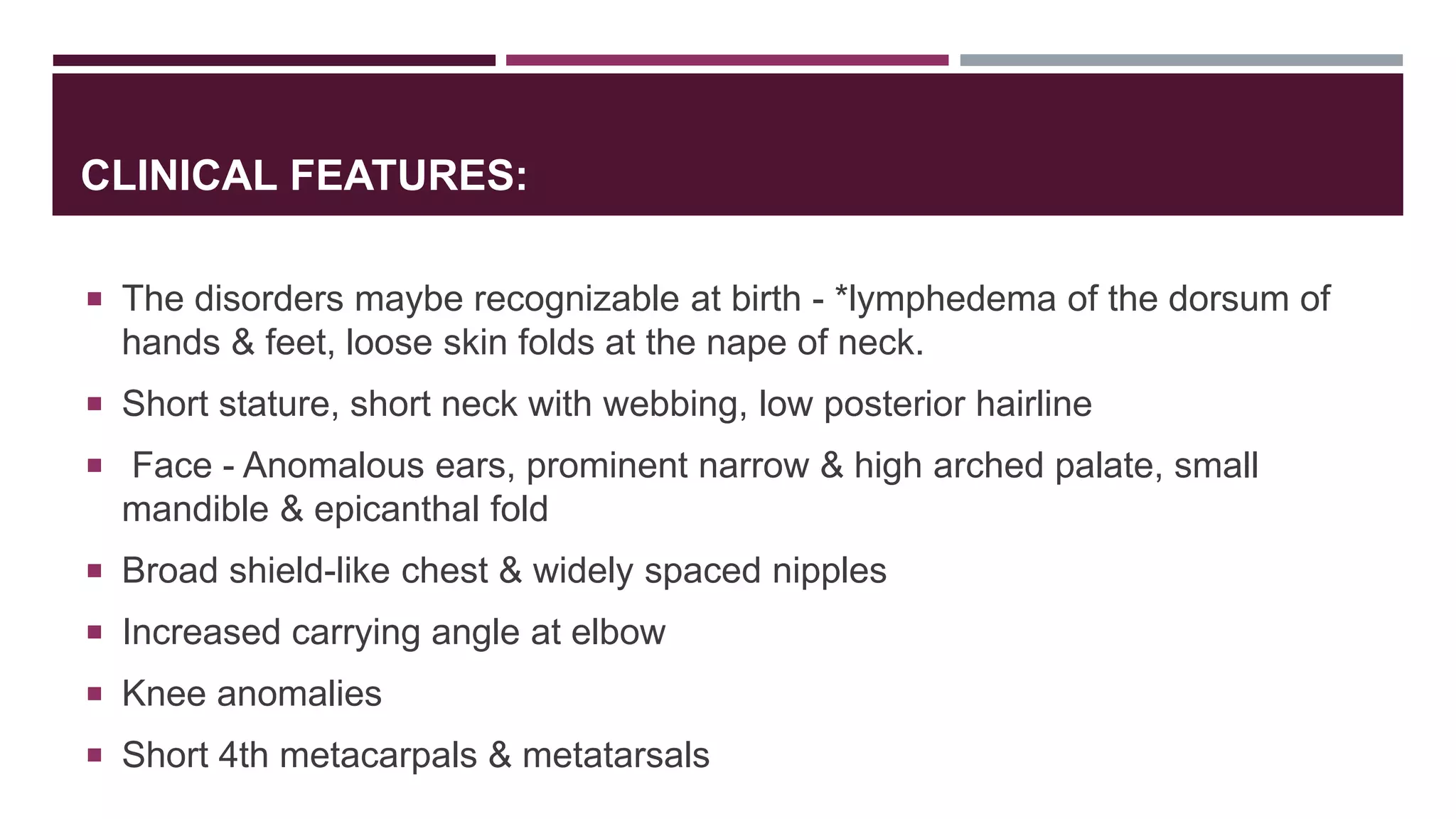 CLINICAL FEATURES:
 The disorders maybe recognizable at birth - *lymphedema of the dorsum of
hands & feet, loose skin folds at the nape of neck.
 Short stature, short neck with webbing, low posterior hairline
 Face - Anomalous ears, prominent narrow & high arched palate, small
mandible & epicanthal fold
 Broad shield-like chest & widely spaced nipples
 Increased carrying angle at elbow
 Knee anomalies
 Short 4th metacarpals & metatarsals
 