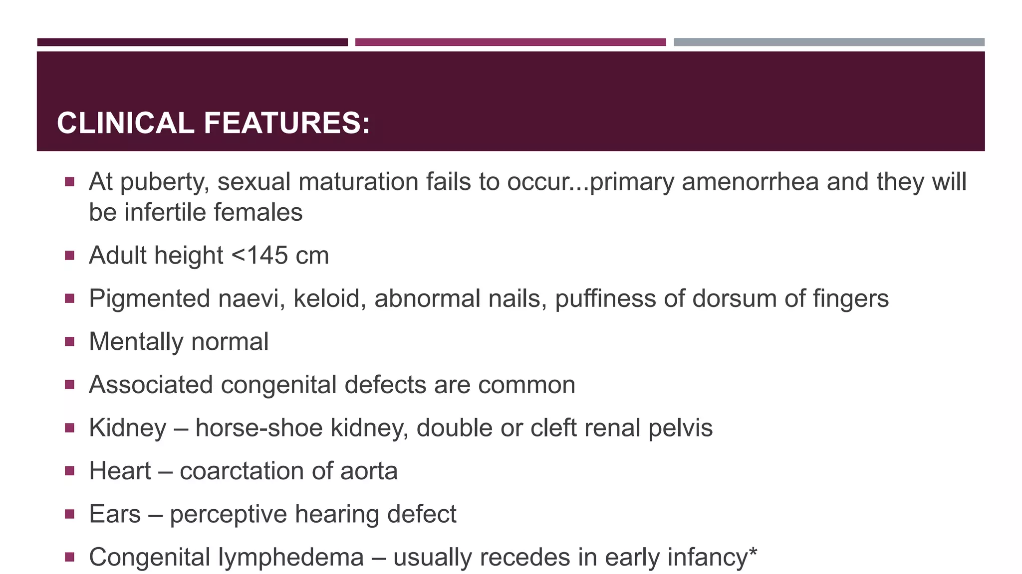CLINICAL FEATURES:
 At puberty, sexual maturation fails to occur...primary amenorrhea and they will
be infertile females
 Adult height <145 cm
 Pigmented naevi, keloid, abnormal nails, puffiness of dorsum of fingers
 Mentally normal
 Associated congenital defects are common
 Kidney – horse-shoe kidney, double or cleft renal pelvis
 Heart – coarctation of aorta
 Ears – perceptive hearing defect
 Congenital lymphedema – usually recedes in early infancy*
 