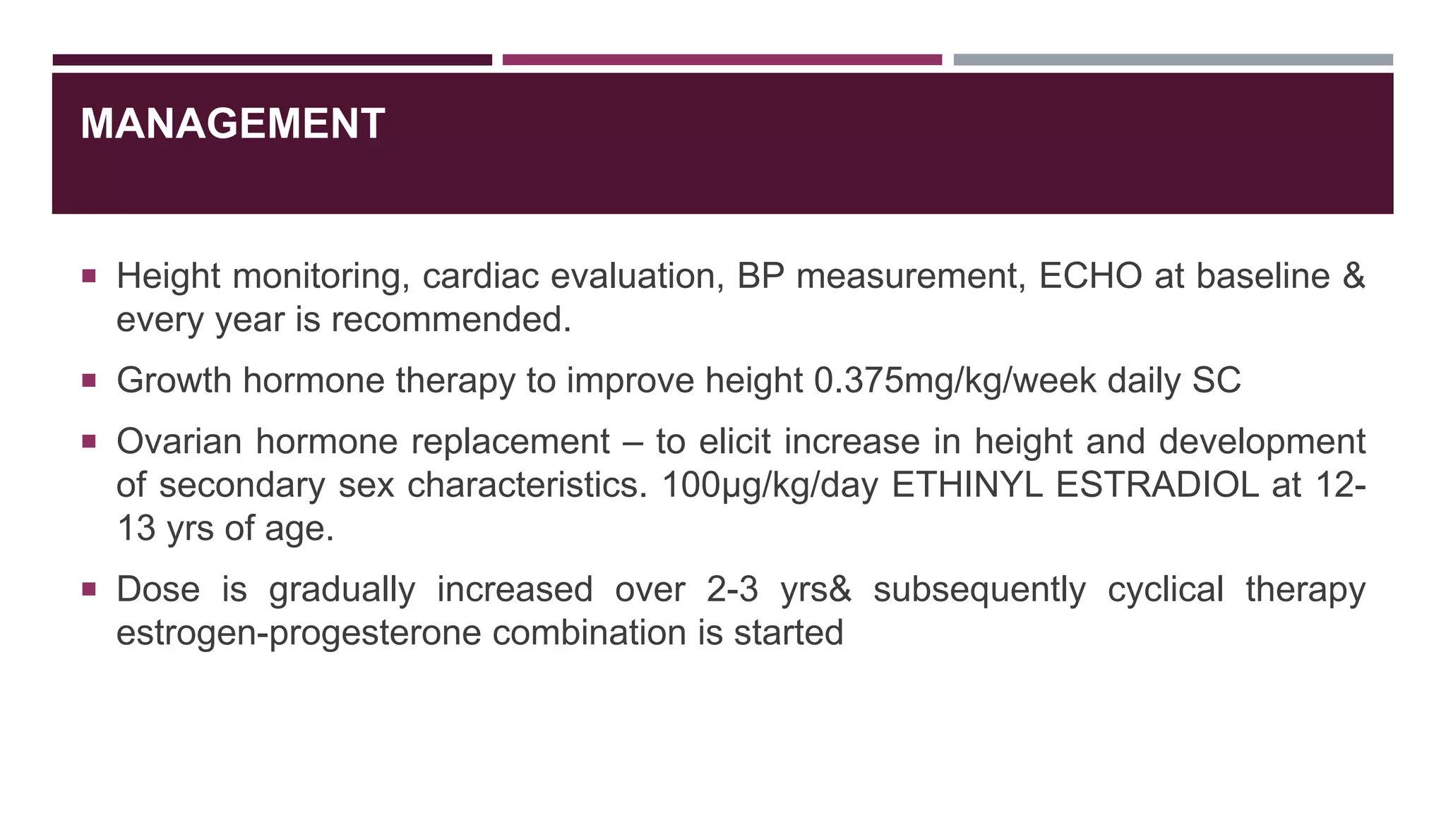 MANAGEMENT
 Height monitoring, cardiac evaluation, BP measurement, ECHO at baseline &
every year is recommended.
 Growth hormone therapy to improve height 0.375mg/kg/week daily SC
 Ovarian hormone replacement – to elicit increase in height and development
of secondary sex characteristics. 100μg/kg/day ETHINYL ESTRADIOL at 12-
13 yrs of age.
 Dose is gradually increased over 2-3 yrs& subsequently cyclical therapy
estrogen-progesterone combination is started
 