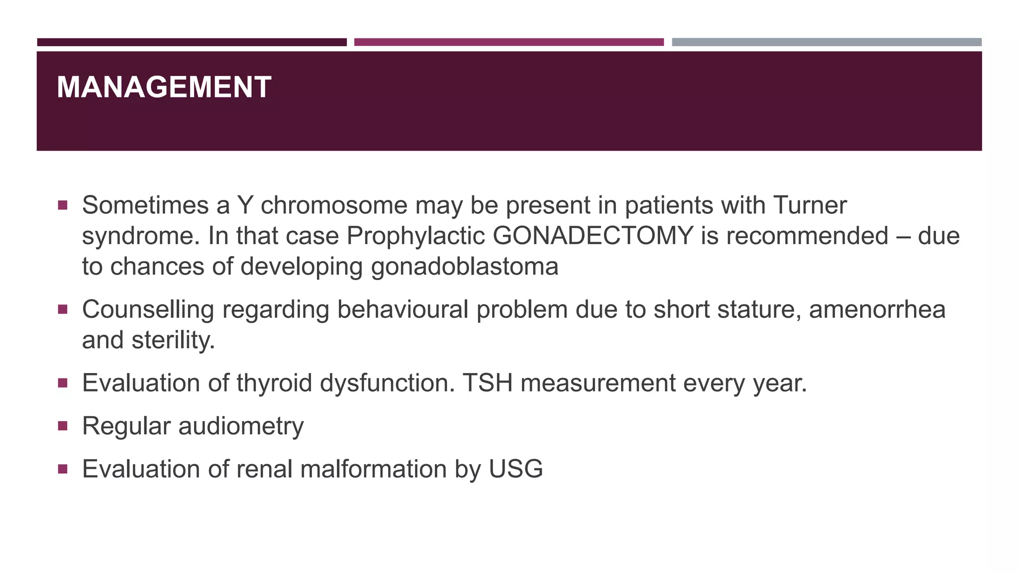 MANAGEMENT
 Sometimes a Y chromosome may be present in patients with Turner
syndrome. In that case Prophylactic GONADECTOMY is recommended – due
to chances of developing gonadoblastoma
 Counselling regarding behavioural problem due to short stature, amenorrhea
and sterility.
 Evaluation of thyroid dysfunction. TSH measurement every year.
 Regular audiometry
 Evaluation of renal malformation by USG
 