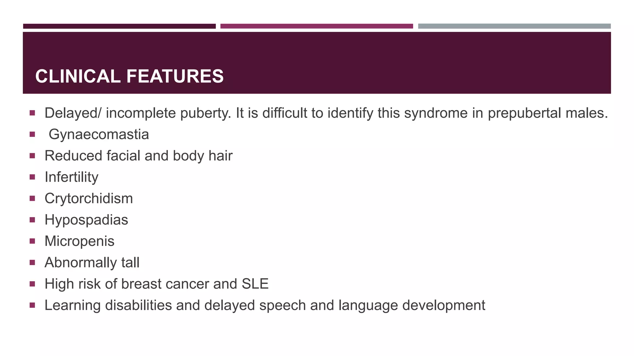 CLINICAL FEATURES
 Delayed/ incomplete puberty. It is difficult to identify this syndrome in prepubertal males.
 Gynaecomastia
 Reduced facial and body hair
 Infertility
 Crytorchidism
 Hypospadias
 Micropenis
 Abnormally tall
 High risk of breast cancer and SLE
 Learning disabilities and delayed speech and language development
 