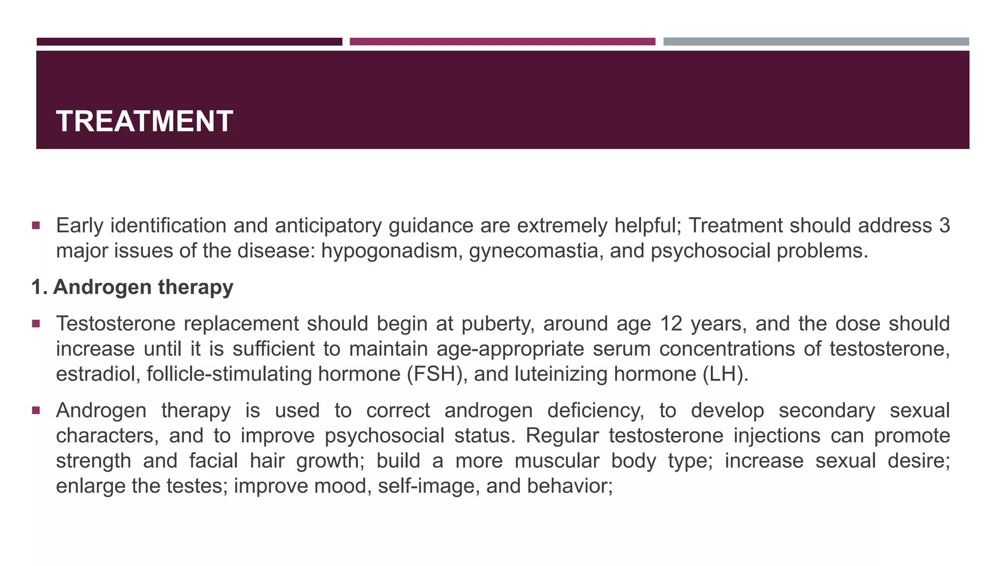 TREATMENT
 Early identification and anticipatory guidance are extremely helpful; Treatment should address 3
major issues of the disease: hypogonadism, gynecomastia, and psychosocial problems.
1. Androgen therapy
 Testosterone replacement should begin at puberty, around age 12 years, and the dose should
increase until it is sufficient to maintain age-appropriate serum concentrations of testosterone,
estradiol, follicle-stimulating hormone (FSH), and luteinizing hormone (LH).
 Androgen therapy is used to correct androgen deficiency, to develop secondary sexual
characters, and to improve psychosocial status. Regular testosterone injections can promote
strength and facial hair growth; build a more muscular body type; increase sexual desire;
enlarge the testes; improve mood, self-image, and behavior;
 