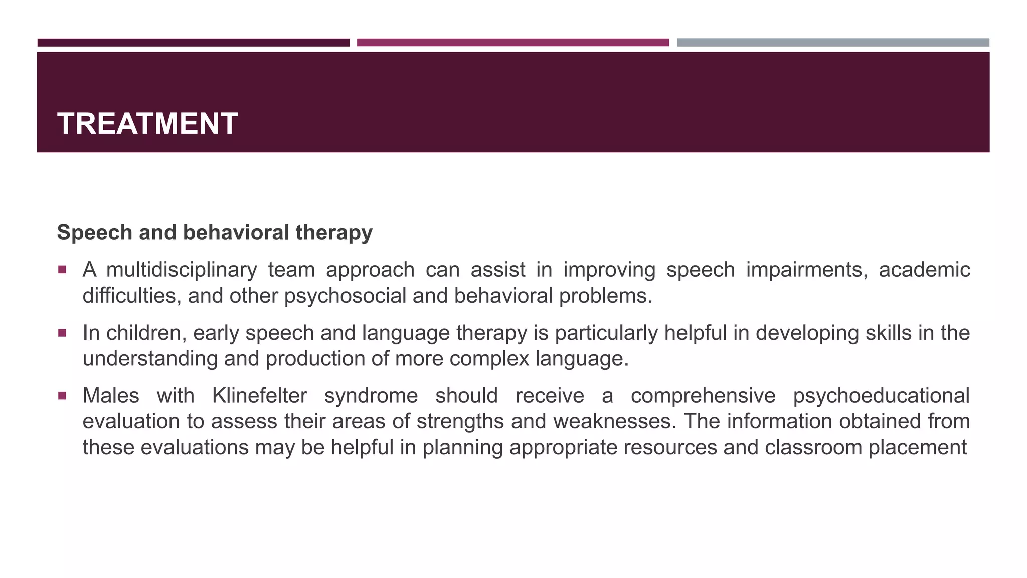 TREATMENT
Speech and behavioral therapy
 A multidisciplinary team approach can assist in improving speech impairments, academic
difficulties, and other psychosocial and behavioral problems.
 In children, early speech and language therapy is particularly helpful in developing skills in the
understanding and production of more complex language.
 Males with Klinefelter syndrome should receive a comprehensive psychoeducational
evaluation to assess their areas of strengths and weaknesses. The information obtained from
these evaluations may be helpful in planning appropriate resources and classroom placement
 