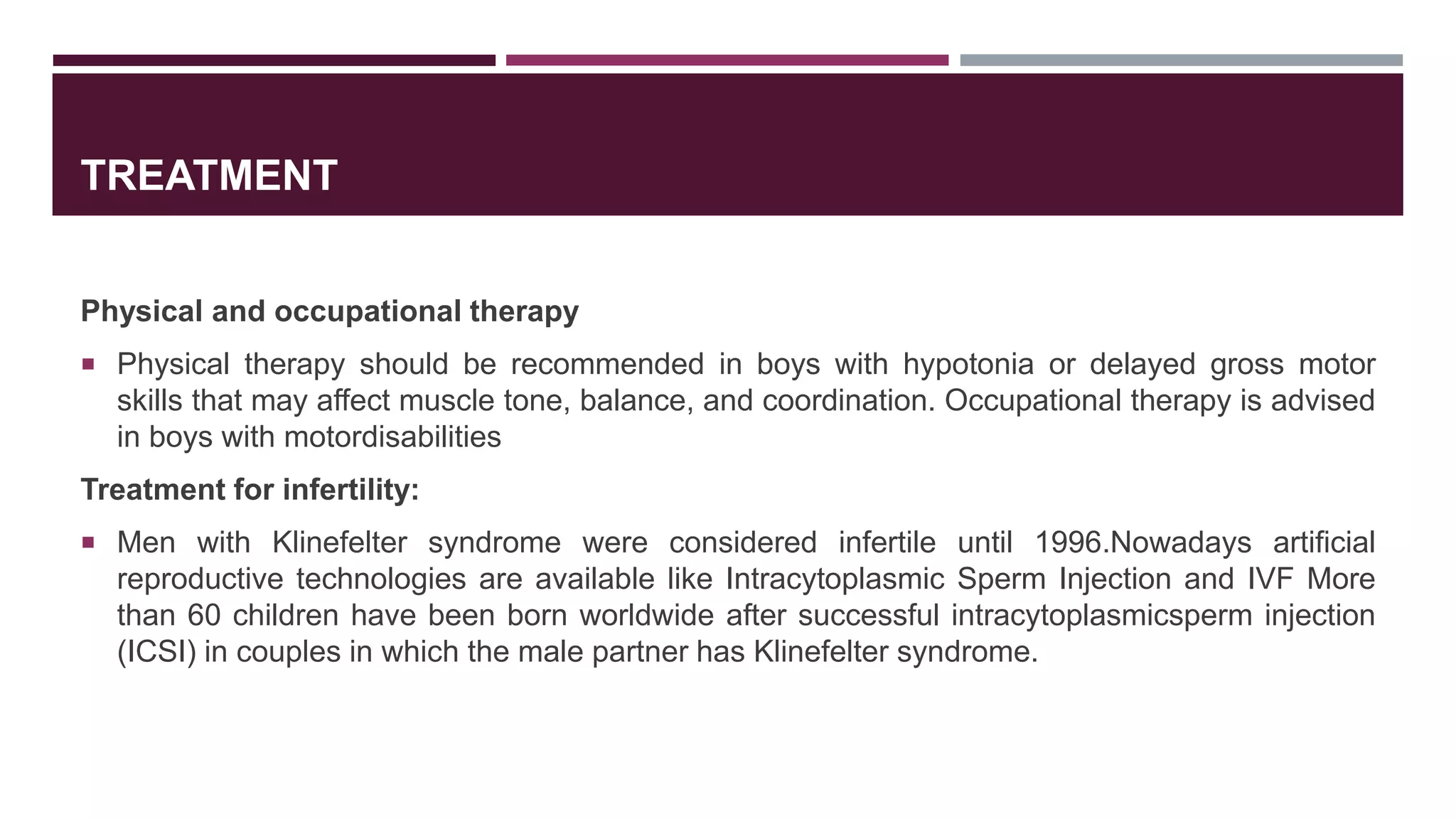 TREATMENT
Physical and occupational therapy
 Physical therapy should be recommended in boys with hypotonia or delayed gross motor
skills that may affect muscle tone, balance, and coordination. Occupational therapy is advised
in boys with motordisabilities
Treatment for infertility:
 Men with Klinefelter syndrome were considered infertile until 1996.Nowadays artificial
reproductive technologies are available like Intracytoplasmic Sperm Injection and IVF More
than 60 children have been born worldwide after successful intracytoplasmicsperm injection
(ICSI) in couples in which the male partner has Klinefelter syndrome.
 