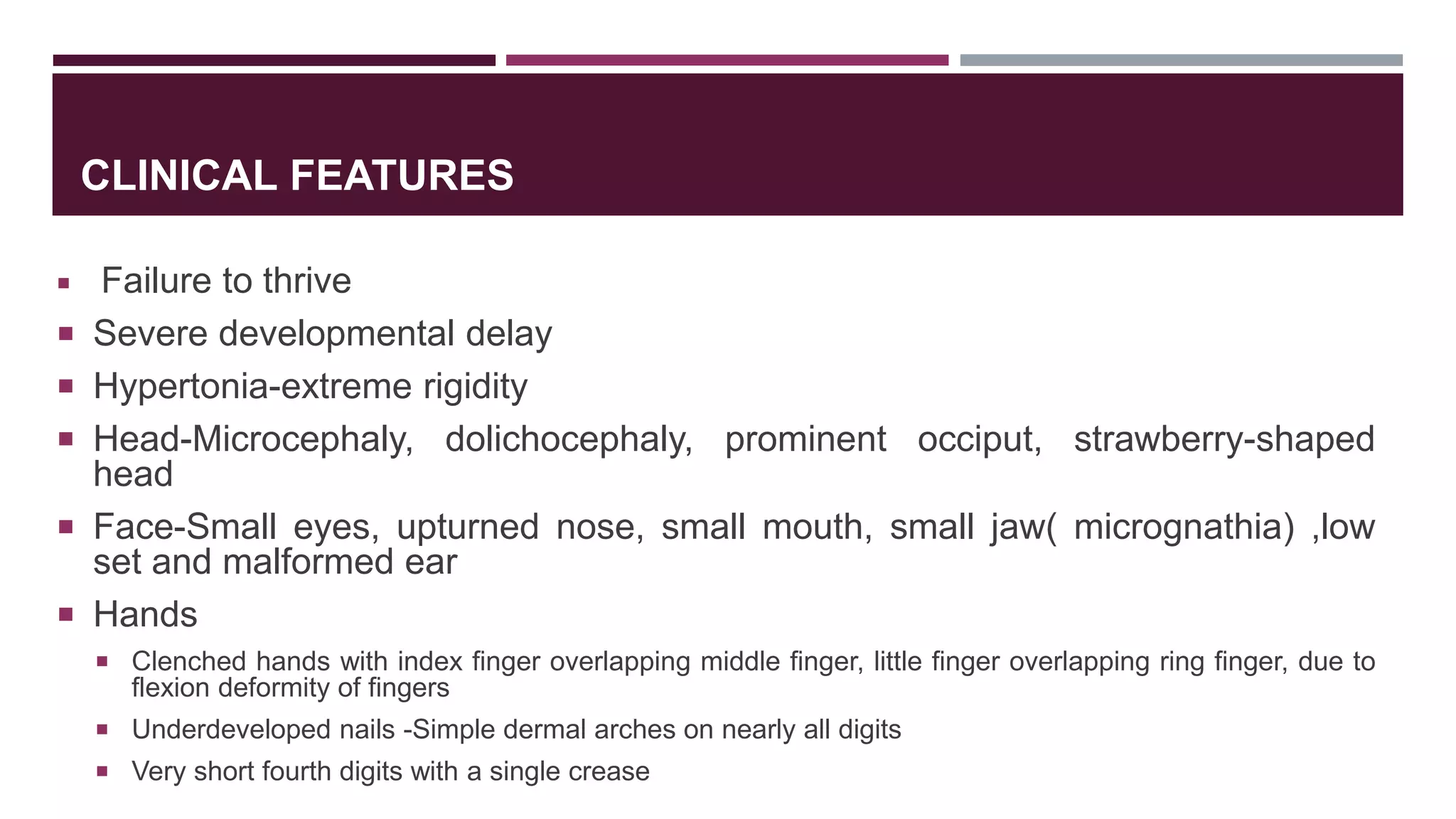 CLINICAL FEATURES
 Failure to thrive
 Severe developmental delay
 Hypertonia-extreme rigidity
 Head-Microcephaly, dolichocephaly, prominent occiput, strawberry-shaped
head
 Face-Small eyes, upturned nose, small mouth, small jaw( micrognathia) ,low
set and malformed ear
 Hands
 Clenched hands with index finger overlapping middle finger, little finger overlapping ring finger, due to
flexion deformity of fingers
 Underdeveloped nails -Simple dermal arches on nearly all digits
 Very short fourth digits with a single crease
 