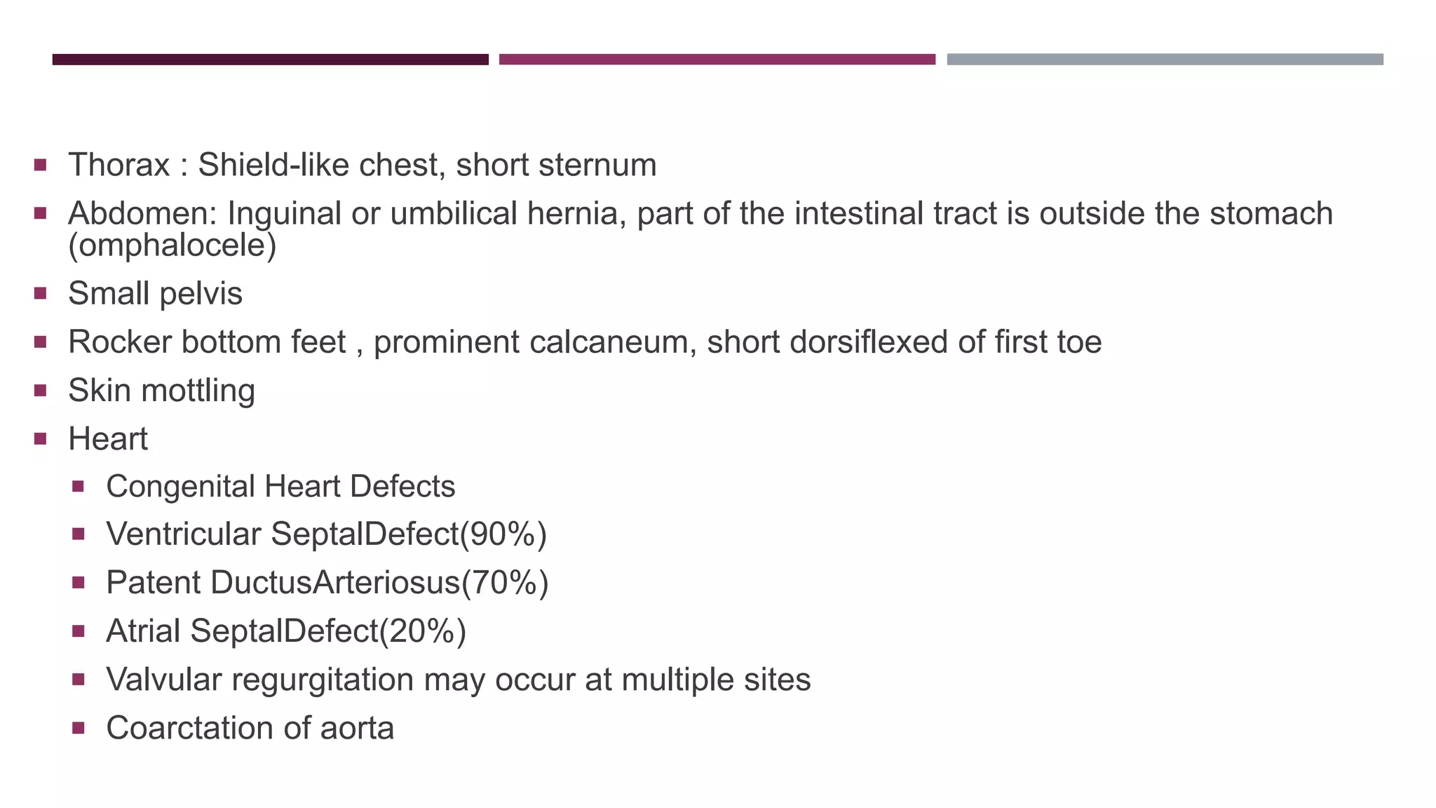  Thorax : Shield-like chest, short sternum
 Abdomen: Inguinal or umbilical hernia, part of the intestinal tract is outside the stomach
(omphalocele)
 Small pelvis
 Rocker bottom feet , prominent calcaneum, short dorsiflexed of first toe
 Skin mottling
 Heart
 Congenital Heart Defects
 Ventricular SeptalDefect(90%)
 Patent DuctusArteriosus(70%)
 Atrial SeptalDefect(20%)
 Valvular regurgitation may occur at multiple sites
 Coarctation of aorta
 