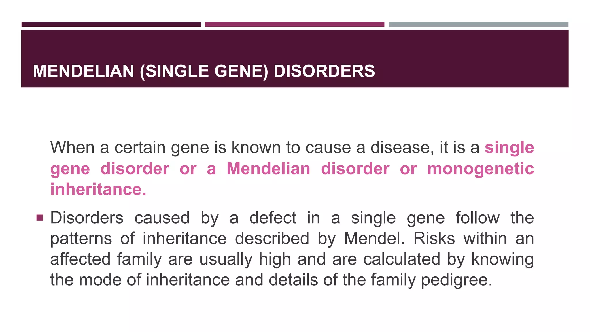 MENDELIAN (SINGLE GENE) DISORDERS
When a certain gene is known to cause a disease, it is a single
gene disorder or a Mendelian disorder or monogenetic
inheritance.
 Disorders caused by a defect in a single gene follow the
patterns of inheritance described by Mendel. Risks within an
affected family are usually high and are calculated by knowing
the mode of inheritance and details of the family pedigree.
 