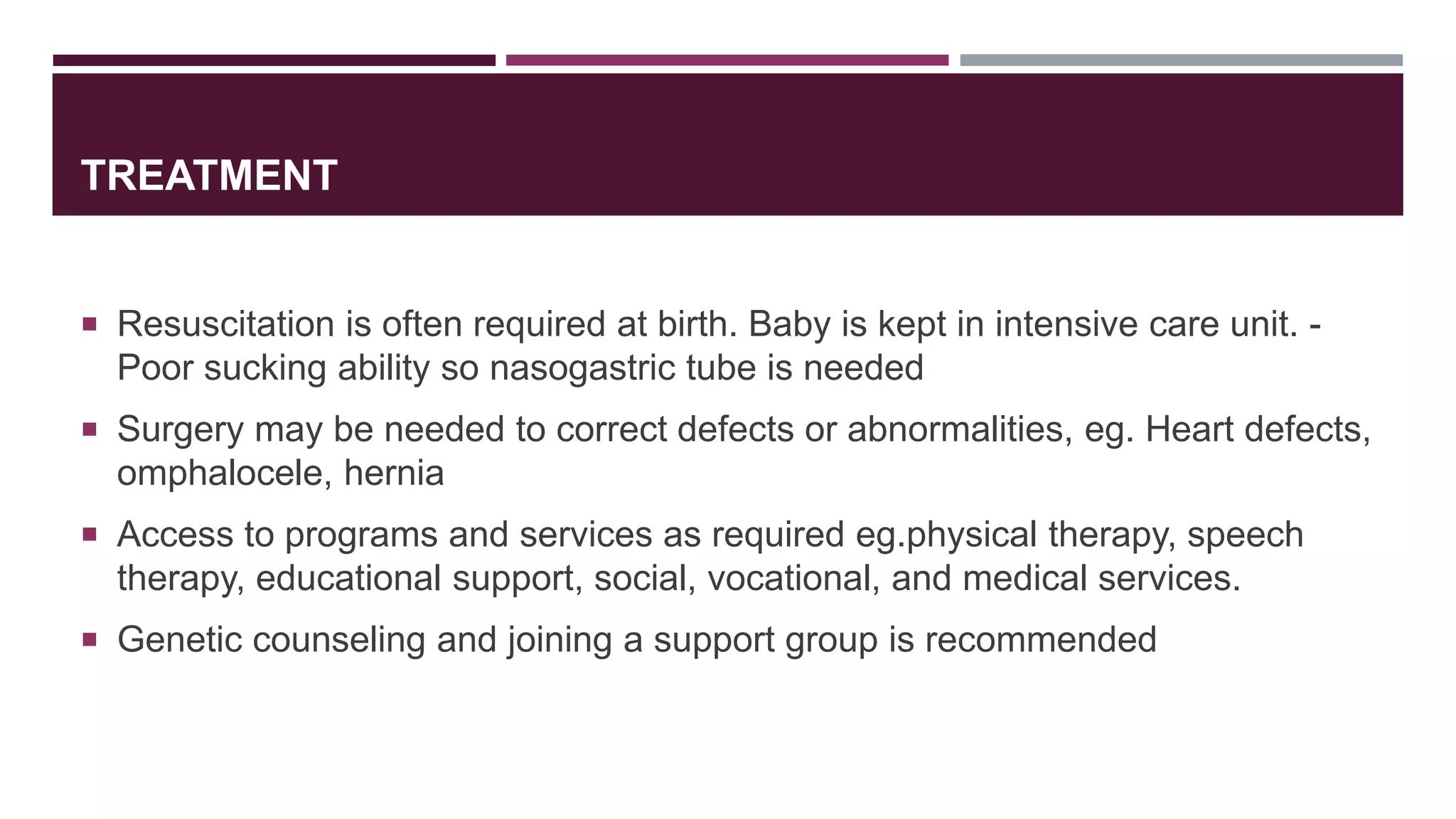 TREATMENT
 Resuscitation is often required at birth. Baby is kept in intensive care unit. -
Poor sucking ability so nasogastric tube is needed
 Surgery may be needed to correct defects or abnormalities, eg. Heart defects,
omphalocele, hernia
 Access to programs and services as required eg.physical therapy, speech
therapy, educational support, social, vocational, and medical services.
 Genetic counseling and joining a support group is recommended
 