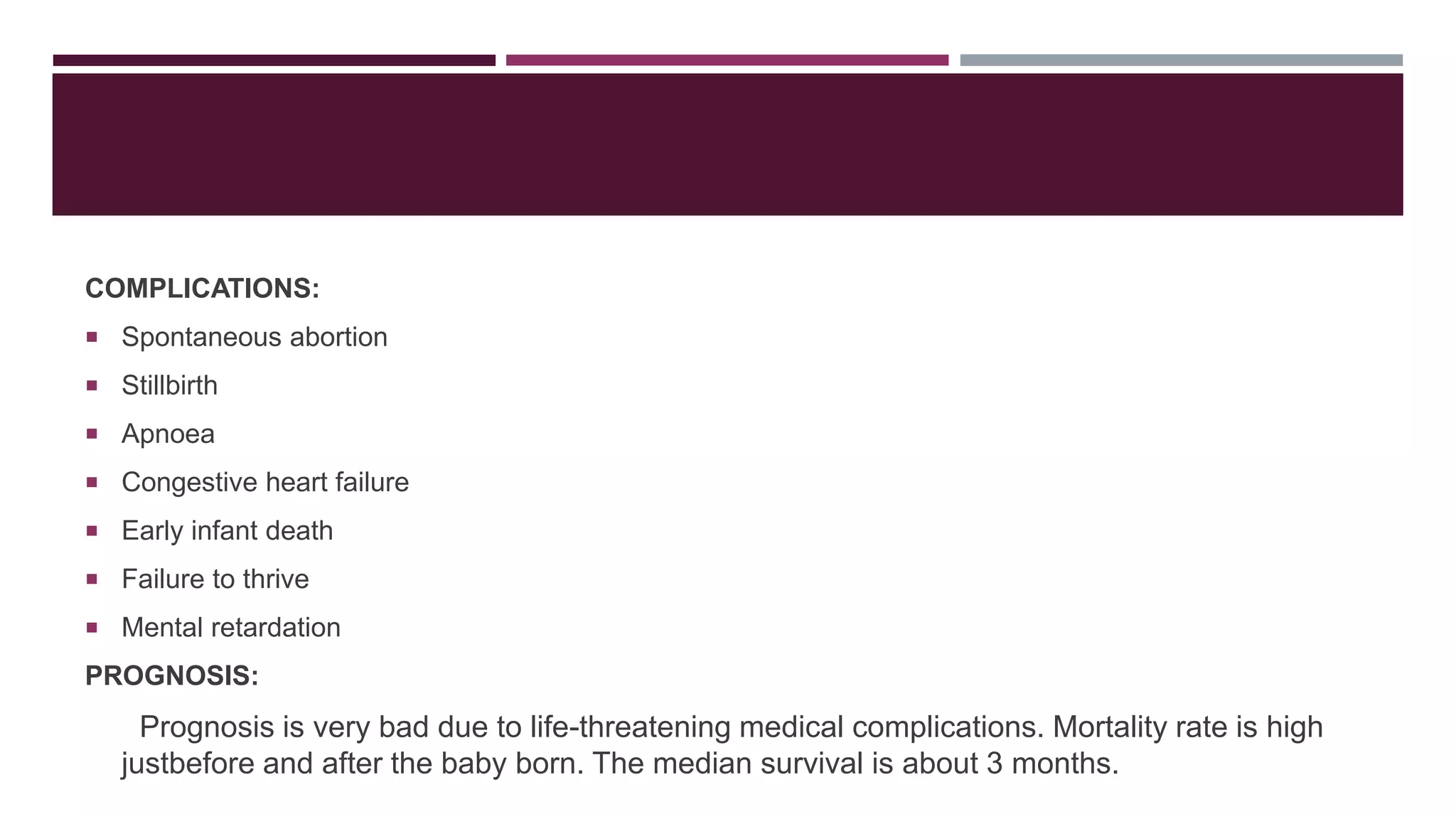 COMPLICATIONS:
 Spontaneous abortion
 Stillbirth
 Apnoea
 Congestive heart failure
 Early infant death
 Failure to thrive
 Mental retardation
PROGNOSIS:
Prognosis is very bad due to life-threatening medical complications. Mortality rate is high
justbefore and after the baby born. The median survival is about 3 months.
 