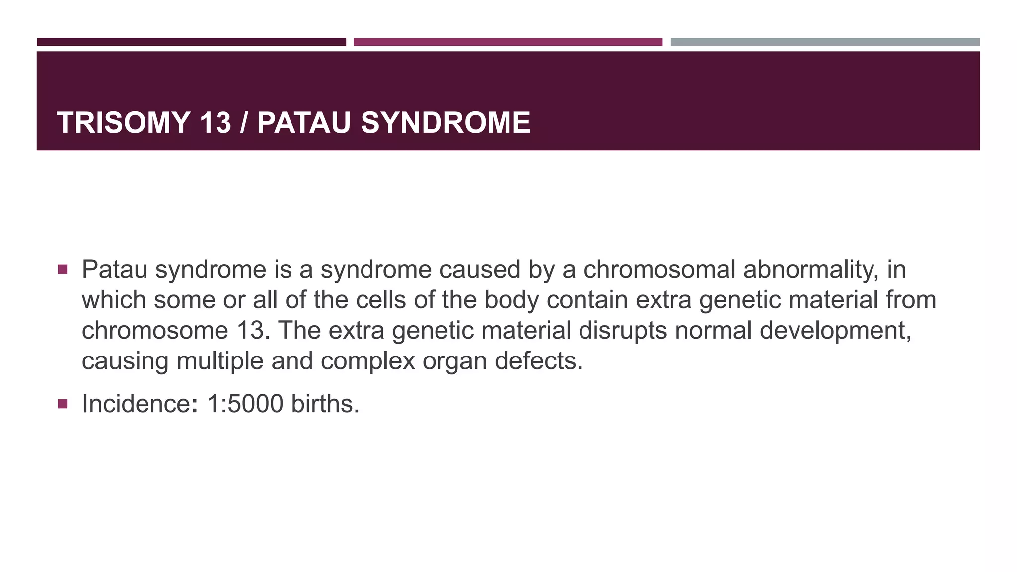 TRISOMY 13 / PATAU SYNDROME
 Patau syndrome is a syndrome caused by a chromosomal abnormality, in
which some or all of the cells of the body contain extra genetic material from
chromosome 13. The extra genetic material disrupts normal development,
causing multiple and complex organ defects.
 Incidence: 1:5000 births.
 
