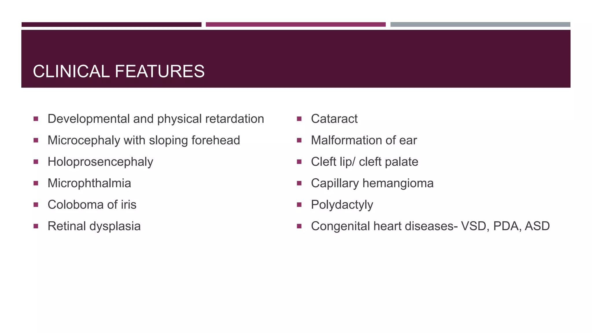 CLINICAL FEATURES
 Developmental and physical retardation
 Microcephaly with sloping forehead
 Holoprosencephaly
 Microphthalmia
 Coloboma of iris
 Retinal dysplasia
 Cataract
 Malformation of ear
 Cleft lip/ cleft palate
 Capillary hemangioma
 Polydactyly
 Congenital heart diseases- VSD, PDA, ASD
 