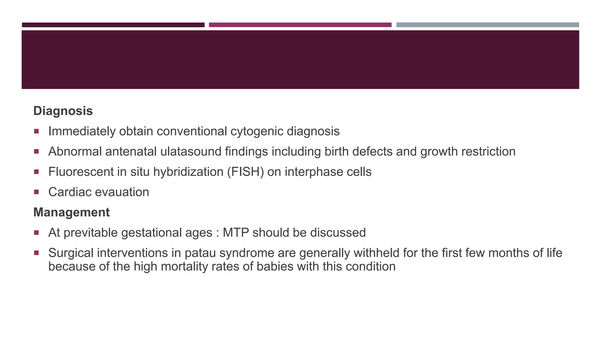 Diagnosis
 Immediately obtain conventional cytogenic diagnosis
 Abnormal antenatal ulatasound findings including birth defects and growth restriction
 Fluorescent in situ hybridization (FISH) on interphase cells
 Cardiac evauation
Management
 At previtable gestational ages : MTP should be discussed
 Surgical interventions in patau syndrome are generally withheld for the first few months of life
because of the high mortality rates of babies with this condition
 