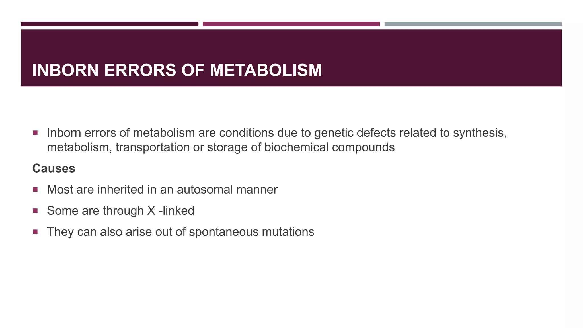 INBORN ERRORS OF METABOLISM
 Inborn errors of metabolism are conditions due to genetic defects related to synthesis,
metabolism, transportation or storage of biochemical compounds
Causes
 Most are inherited in an autosomal manner
 Some are through X -linked
 They can also arise out of spontaneous mutations
 