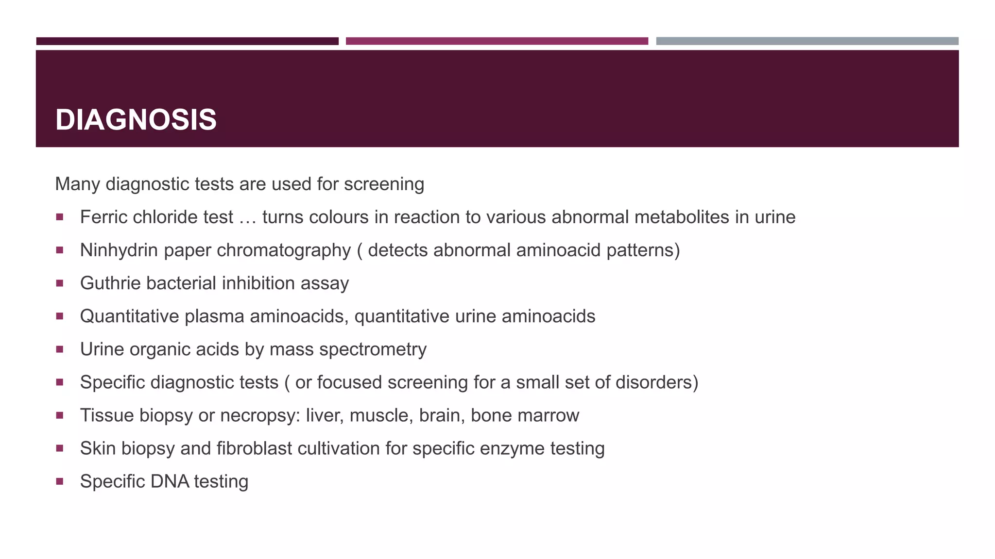 DIAGNOSIS
Many diagnostic tests are used for screening
 Ferric chloride test … turns colours in reaction to various abnormal metabolites in urine
 Ninhydrin paper chromatography ( detects abnormal aminoacid patterns)
 Guthrie bacterial inhibition assay
 Quantitative plasma aminoacids, quantitative urine aminoacids
 Urine organic acids by mass spectrometry
 Specific diagnostic tests ( or focused screening for a small set of disorders)
 Tissue biopsy or necropsy: liver, muscle, brain, bone marrow
 Skin biopsy and fibroblast cultivation for specific enzyme testing
 Specific DNA testing
 