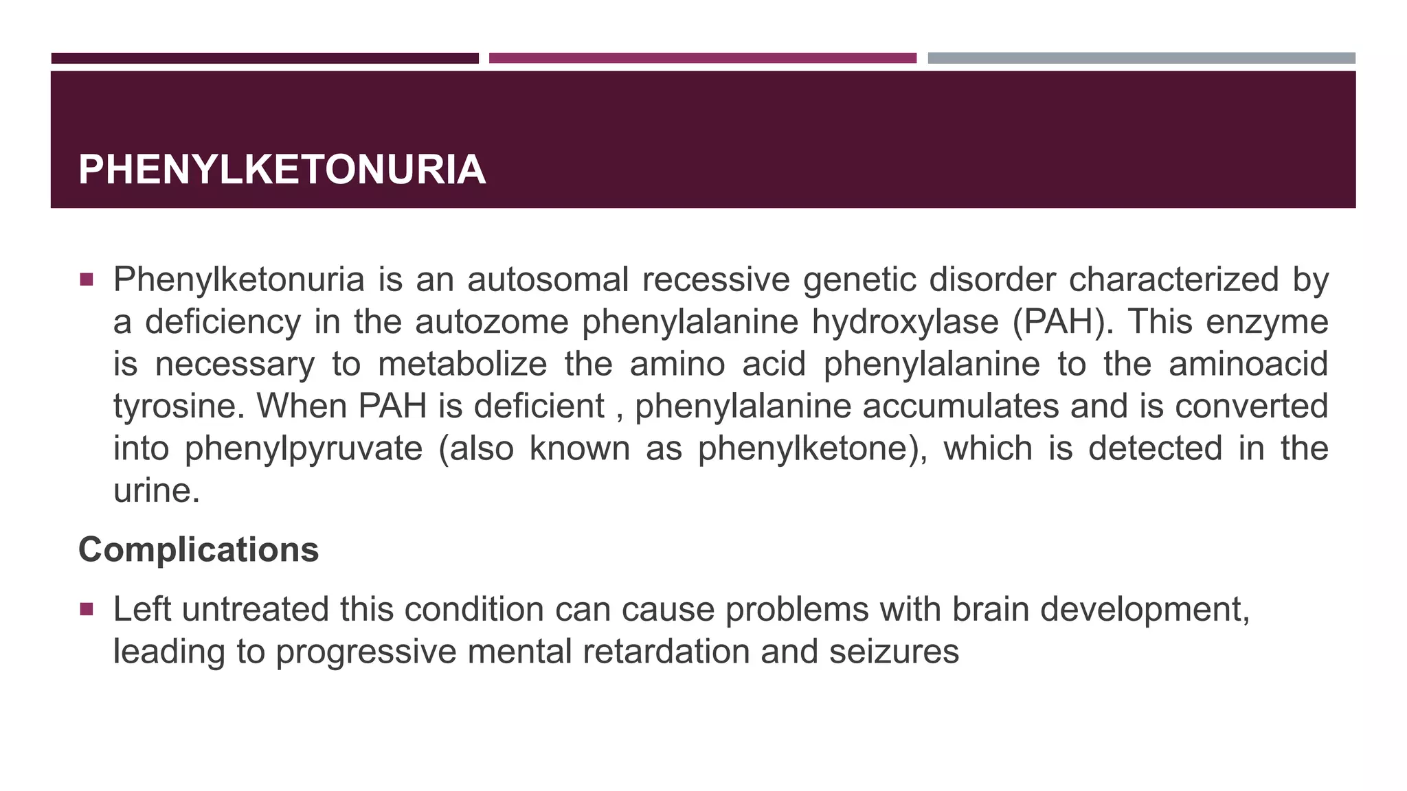 PHENYLKETONURIA
 Phenylketonuria is an autosomal recessive genetic disorder characterized by
a deficiency in the autozome phenylalanine hydroxylase (PAH). This enzyme
is necessary to metabolize the amino acid phenylalanine to the aminoacid
tyrosine. When PAH is deficient , phenylalanine accumulates and is converted
into phenylpyruvate (also known as phenylketone), which is detected in the
urine.
Complications
 Left untreated this condition can cause problems with brain development,
leading to progressive mental retardation and seizures
 