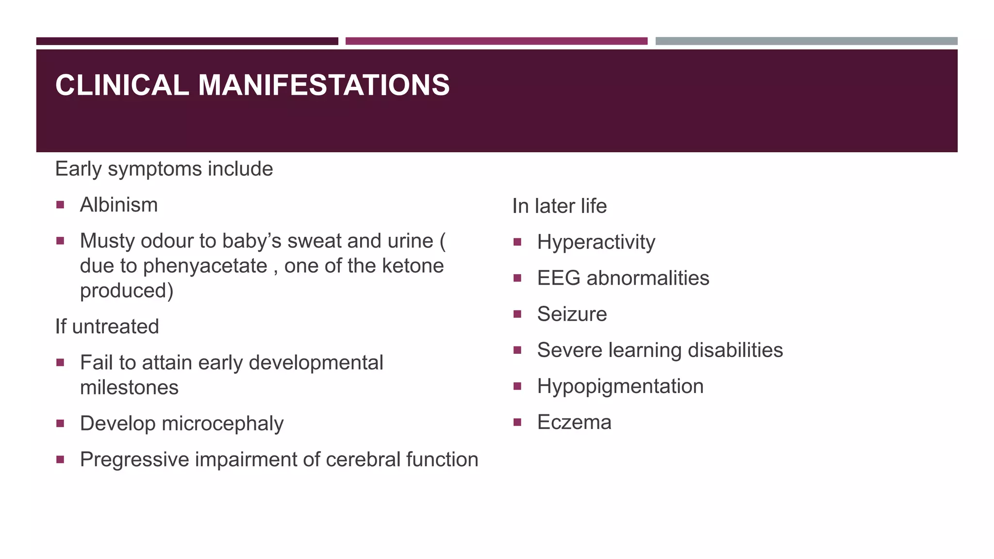 CLINICAL MANIFESTATIONS
Early symptoms include
 Albinism
 Musty odour to baby’s sweat and urine (
due to phenyacetate , one of the ketone
produced)
If untreated
 Fail to attain early developmental
milestones
 Develop microcephaly
 Pregressive impairment of cerebral function
In later life
 Hyperactivity
 EEG abnormalities
 Seizure
 Severe learning disabilities
 Hypopigmentation
 Eczema
 