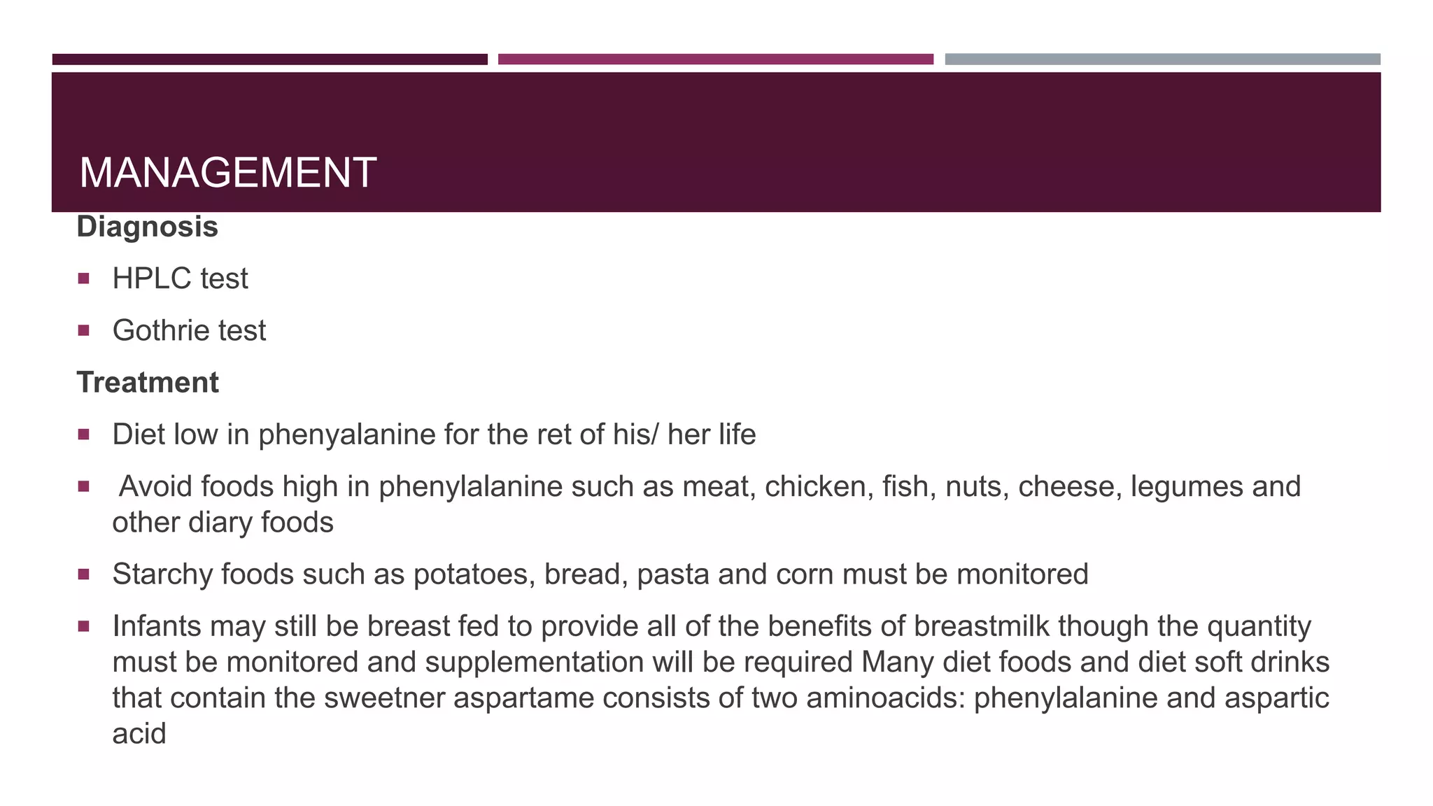 MANAGEMENT
Diagnosis
 HPLC test
 Gothrie test
Treatment
 Diet low in phenyalanine for the ret of his/ her life
 Avoid foods high in phenylalanine such as meat, chicken, fish, nuts, cheese, legumes and
other diary foods
 Starchy foods such as potatoes, bread, pasta and corn must be monitored
 Infants may still be breast fed to provide all of the benefits of breastmilk though the quantity
must be monitored and supplementation will be required Many diet foods and diet soft drinks
that contain the sweetner aspartame consists of two aminoacids: phenylalanine and aspartic
acid
 