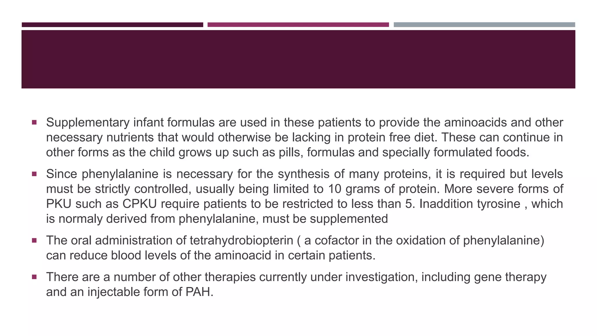  Supplementary infant formulas are used in these patients to provide the aminoacids and other
necessary nutrients that would otherwise be lacking in protein free diet. These can continue in
other forms as the child grows up such as pills, formulas and specially formulated foods.
 Since phenylalanine is necessary for the synthesis of many proteins, it is required but levels
must be strictly controlled, usually being limited to 10 grams of protein. More severe forms of
PKU such as CPKU require patients to be restricted to less than 5. Inaddition tyrosine , which
is normaly derived from phenylalanine, must be supplemented
 The oral administration of tetrahydrobiopterin ( a cofactor in the oxidation of phenylalanine)
can reduce blood levels of the aminoacid in certain patients.
 There are a number of other therapies currently under investigation, including gene therapy
and an injectable form of PAH.
 