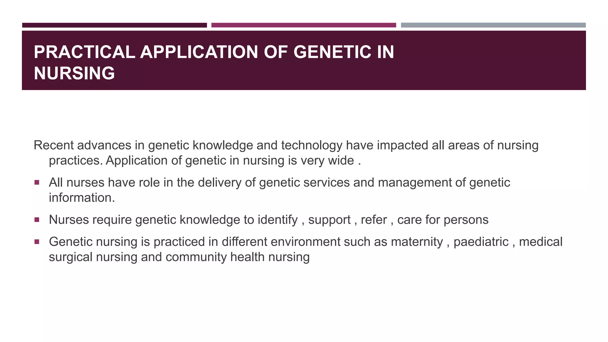 PRACTICAL APPLICATION OF GENETIC IN
NURSING
Recent advances in genetic knowledge and technology have impacted all areas of nursing
practices. Application of genetic in nursing is very wide .
 All nurses have role in the delivery of genetic services and management of genetic
information.
 Nurses require genetic knowledge to identify , support , refer , care for persons
 Genetic nursing is practiced in different environment such as maternity , paediatric , medical
surgical nursing and community health nursing
 