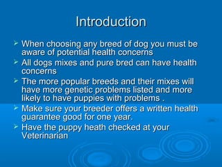 Introduction







When choosing any breed of dog you must be
aware of potential health concerns
All dogs mixes and pure bred can have health
concerns
The more popular breeds and their mixes will
have more genetic problems listed and more
likely to have puppies with problems .
Make sure your breeder offers a written health
guarantee good for one year.
Have the puppy heath checked at your
Veterinarian

 