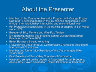 About the Presenter











Member of the Canine Ambassador Program with Orange Empire
Dog Club. Educating people in the joy canines bring into our lives
through their relationship, interaction, and unconditional love.
Pet Professional specializing in the training of puppies in Sun Valley
since 1974 .
Breeder of Silky Terriers and Wire Fox Terriers
My boarding, training and breeding kennel was awarded Small
Business of the Year 2000
Better Business Bureau A+ rating
I have owned and/or bred 21 Conformation Champions including 6
International Champions
Member and former Vice President of the City of Angels Silky
Terrier Club
Past President of Sun Valley Chamber of Commerce
Have also served on the boards of Associated Terrier Breeders,
Animal Safe Haven Foundation, United Chambers of Commerce

 
