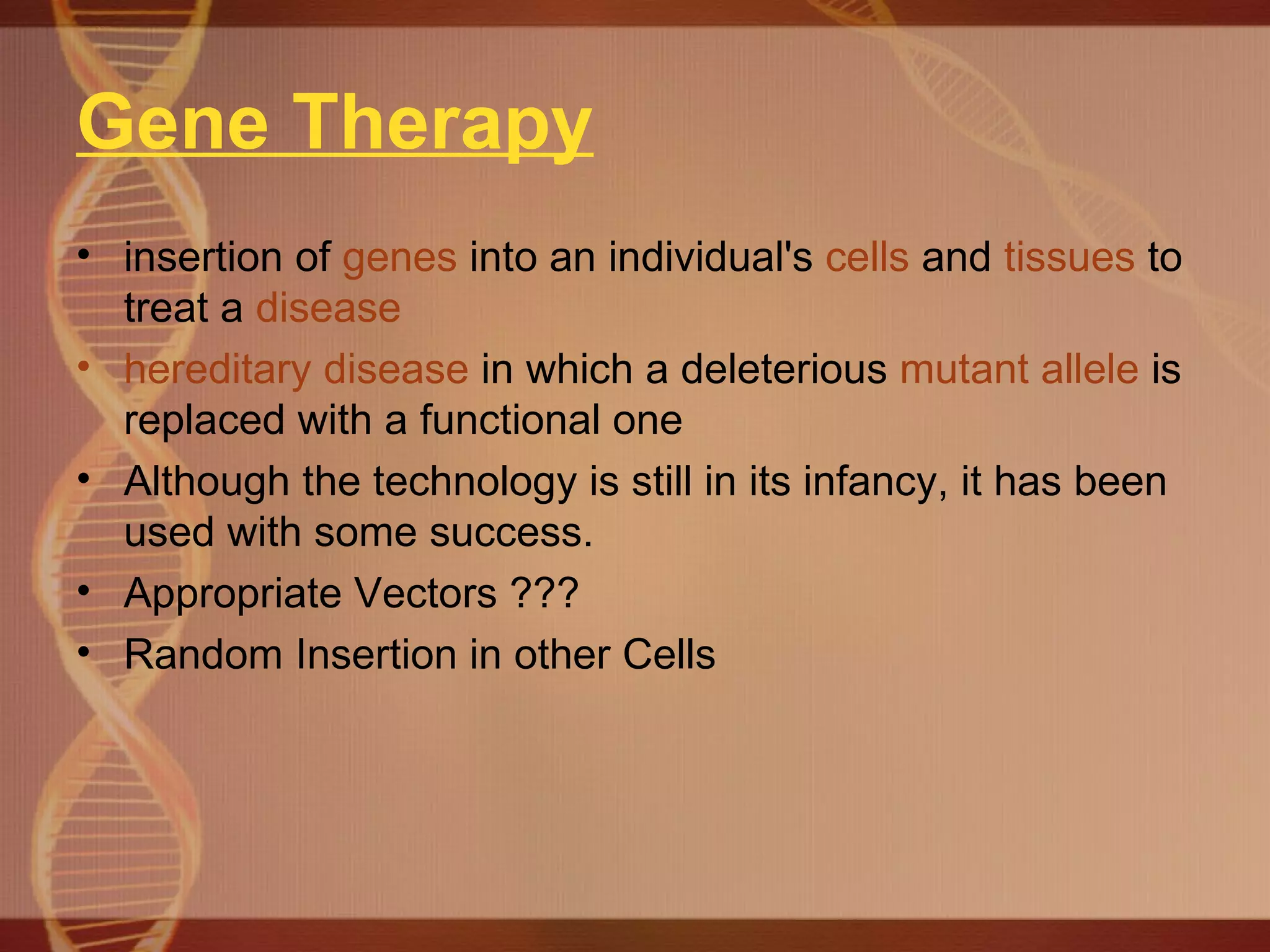 Gene Therapy insertion of  genes  into an individual's  cells  and  tissues  to treat a  disease   hereditary disease  in which a deleterious  mutant   allele  is replaced with a functional one  Although the technology is still in its infancy, it has been used with some success. Appropriate Vectors ??? Random Insertion in other Cells 