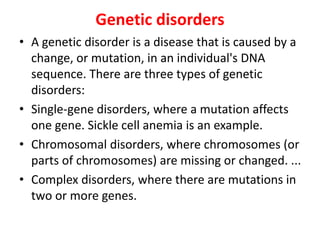 Genetic disorders
• A genetic disorder is a disease that is caused by a
change, or mutation, in an individual's DNA
sequence. There are three types of genetic
disorders:
• Single-gene disorders, where a mutation affects
one gene. Sickle cell anemia is an example.
• Chromosomal disorders, where chromosomes (or
parts of chromosomes) are missing or changed. ...
• Complex disorders, where there are mutations in
two or more genes.
 