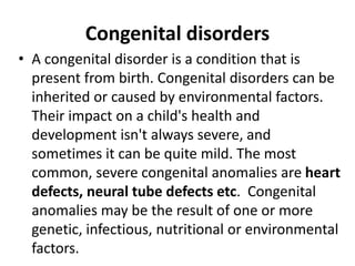 Congenital disorders
• A congenital disorder is a condition that is
present from birth. Congenital disorders can be
inherited or caused by environmental factors.
Their impact on a child's health and
development isn't always severe, and
sometimes it can be quite mild. The most
common, severe congenital anomalies are heart
defects, neural tube defects etc. Congenital
anomalies may be the result of one or more
genetic, infectious, nutritional or environmental
factors.
 