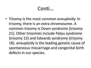 Conti…
• Trisomy is the most common aneuploidy. In
trisomy, there is an extra chromosome. A
common trisomy is Down syndrome (trisomy
21). Other trisomies include Patau syndrome
(trisomy 13) and Edwards syndrome (trisomy
18). aneuploidy is the leading genetic cause of
spontaneous miscarriage and congenital birth
defects in our species.
 