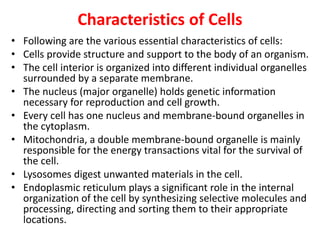 Characteristics of Cells
• Following are the various essential characteristics of cells:
• Cells provide structure and support to the body of an organism.
• The cell interior is organized into different individual organelles
surrounded by a separate membrane.
• The nucleus (major organelle) holds genetic information
necessary for reproduction and cell growth.
• Every cell has one nucleus and membrane-bound organelles in
the cytoplasm.
• Mitochondria, a double membrane-bound organelle is mainly
responsible for the energy transactions vital for the survival of
the cell.
• Lysosomes digest unwanted materials in the cell.
• Endoplasmic reticulum plays a significant role in the internal
organization of the cell by synthesizing selective molecules and
processing, directing and sorting them to their appropriate
locations.
 