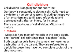 Cell division
Cell division is ongoing for our entire life.
Our body is constantly replacing cells. Cells need to
divide for a number of reasons, including the growth
of an organism and to fill gaps left by dead and
destroyed cells after an injury, for instance.
There are two types of cell division: Mitosis and
meiosis.
• Mitosis
Mitosis is how most of the cells in the body divide.
The “parent” cell splits into two “daughter” cells.
Both daughter cells have the same chromosomes as
each other and the parent. They are referred to as
diploid because they have two complete copies of the
chromosomes.
 
