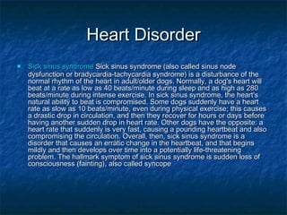 Heart Disorder
   Sick sinus syndrome Sick sinus syndrome (also called sinus node
    dysfunction or bradycardia-tachycardia syndrome) is a disturbance of the
    normal rhythm of the heart in adult/older dogs. Normally, a dog's heart will
    beat at a rate as low as 40 beats/minute during sleep and as high as 280
    beats/minute during intense exercise. In sick sinus syndrome, the heart's
    natural ability to beat is compromised. Some dogs suddenly have a heart
    rate as slow as 10 beats/minute, even during physical exercise; this causes
    a drastic drop in circulation, and then they recover for hours or days before
    having another sudden drop in heart rate. Other dogs have the opposite: a
    heart rate that suddenly is very fast, causing a pounding heartbeat and also
    compromising the circulation. Overall, then, sick sinus syndrome is a
    disorder that causes an erratic change in the heartbeat, and that begins
    mildly and then develops over time into a potentially life-threatening
    problem. The hallmark symptom of sick sinus syndrome is sudden loss of
    consciousness (fainting), also called syncope
 