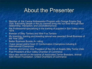 About the Presenter
   Member of the Canine Ambassador Program with Orange Empire Dog
    Club. Educating people in the joy canines bring into our lives through their
    relationship, interaction, and unconditional love.
   Pet Professional specializing in the training of puppies in Sun Valley since
    1974 .
   Breeder of Silky Terriers and Wire Fox Terriers
   My boarding, training and breeding kennel was awarded Small Business of
    the Year 2000
   Better Business Bureau A+ rating
   I have owned and/or bred 21 Conformation Champions including 6
    International Champions
   Member and former Vice President of the City of Angels Silky Terrier Club
   Past President of Sun Valley Chamber of Commerce
   Have also served on the boards of Associated Terrier Breeders, Animal
    Safe Haven Foundation, United Chambers of Commerce
 