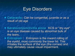 Eye Disorders
   Cataracts : Can be congenital, juvenile or as a
    result of old age

   Keratoconjunctivitis sicca KCS or "dry eye"
    is an eye disease caused by abnormal bulk of
    the tears.
   Entropion : Entropion is the inward rolling of
    the eyelid, most commonly the lower lid. This
    irritates the surface of the eye (the cornea) and
    may ultimately cause visual impairment.
 
