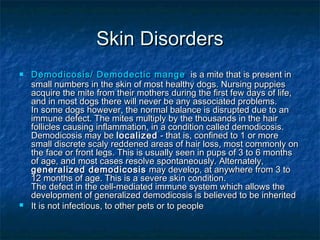 Skin Disorders
   Demodicosis/ Demodectic mange is a mite that is present in
    small numbers in the skin of most healthy dogs. Nursing puppies
    acquire the mite from their mothers during the first few days of life,
    and in most dogs there will never be any associated problems.
    In some dogs however, the normal balance is disrupted due to an
    immune defect. The mites multiply by the thousands in the hair
    follicles causing inflammation, in a condition called demodicosis.
    Demodicosis may be localized - that is, confined to 1 or more
    small discrete scaly reddened areas of hair loss, most commonly on
    the face or front legs. This is usually seen in pups of 3 to 6 months
    of age, and most cases resolve spontaneously. Alternately,
    generalized demodicosis may develop, at anywhere from 3 to
    12 months of age. This is a severe skin condition.
    The defect in the cell-mediated immune system which allows the
    development of generalized demodicosis is believed to be inherited
   It is not infectious, to other pets or to people
 