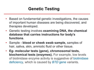Genetic Testing
• Based on fundamental genetic investigations, the causes
of important human diseases are being discovered, and
therapies developed.
• Genetic testing involves examining DNA, the chemical
database that carries instructions for body's
functions.
• Sample - blood or cheek swab sample, samples of
hair, saliva, skin, amniotic fluid or other tissue.
• Eg- molecular tests (gene), chromosomal tests,
biochemical tests (enzymes). For example, low levels
of biotinidase enzyme activity is suggestive of biotinidase
deficiency, which is caused by BTD gene variants.
 