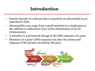 Introduction
• Genetic disorder is a disease that is caused by an abnormality in an
individual's DNA.
• Abnormalities can range from a small mutation in a single gene to
the addition or subtraction of an entire chromosome or set of
chromosomes.
• A mutation is a permanent change in the DNA sequence of a gene.
• Mutations in a gene's DNA sequence can alter the amino acid
sequence of the protein encoded by the gene.
 