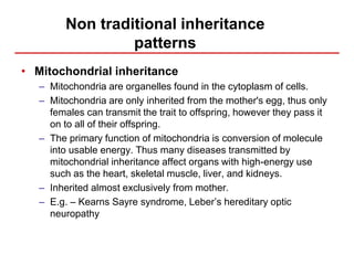 Non traditional inheritance
patterns
• Mitochondrial inheritance
– Mitochondria are organelles found in the cytoplasm of cells.
– Mitochondria are only inherited from the mother's egg, thus only
females can transmit the trait to offspring, however they pass it
on to all of their offspring.
– The primary function of mitochondria is conversion of molecule
into usable energy. Thus many diseases transmitted by
mitochondrial inheritance affect organs with high-energy use
such as the heart, skeletal muscle, liver, and kidneys.
– Inherited almost exclusively from mother.
– E.g. – Kearns Sayre syndrome, Leber’s hereditary optic
neuropathy
 