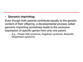 • Genomic imprinting:
Even though both parents contribute equally to the genetic
content of their offspring, a developmental process called
genomic imprinting sometimes leads to the exclusive
expression of specific genes from only one parent.
– E.g. - Prader Willi syndrome, Angelman syndrome, Beckwith-
Wiedemann syndrome
 