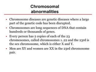 Chromosomal
abnormalities
• Chromosome diseases are genetic diseases where a large
part of the genetic code has been disrupted.
• Chromosomes are long sequences of DNA that contain
hundreds or thousands of genes.
• Every person has 2 copies of each of the 23
chromosomes, called chromosomes 1..22 and the 23rd is
the sex chromosome, which is either X and Y.
• Men are XY and women are XX in the 23rd chromosome
pair.
 