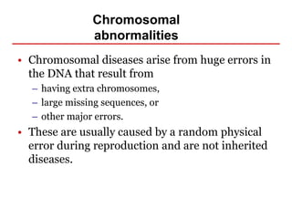 Chromosomal
abnormalities
• Chromosomal diseases arise from huge errors in
the DNA that result from
– having extra chromosomes,
– large missing sequences, or
– other major errors.
• These are usually caused by a random physical
error during reproduction and are not inherited
diseases.
 