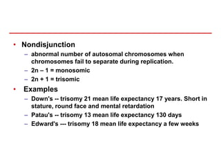 • Nondisjunction
– abnormal number of autosomal chromosomes when
chromosomes fail to separate during replication.
– 2n – 1 = monosomic
– 2n + 1 = trisomic
• Examples
– Down's -- trisomy 21 mean life expectancy 17 years. Short in
stature, round face and mental retardation
– Patau's -- trisomy 13 mean life expectancy 130 days
– Edward's --- trisomy 18 mean life expectancy a few weeks
 