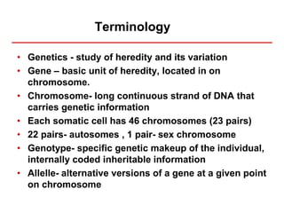 Terminology
• Genetics - study of heredity and its variation
• Gene – basic unit of heredity, located in on
chromosome.
• Chromosome- long continuous strand of DNA that
carries genetic information
• Each somatic cell has 46 chromosomes (23 pairs)
• 22 pairs- autosomes , 1 pair- sex chromosome
• Genotype- specific genetic makeup of the individual,
internally coded inheritable information
• Allelle- alternative versions of a gene at a given point
on chromosome
 